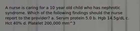 A nurse is caring for a 10 year old child who has nephrotic syndrome. Which of the following findings should the nurse report to the provider? a. Serum protein 5.0 b. Hgb 14.5g/dL c. Hct 40% d. Platelet 200,000 mm^3