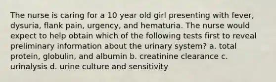 The nurse is caring for a 10 year old girl presenting with fever, dysuria, flank pain, urgency, and hematuria. The nurse would expect to help obtain which of the following tests first to reveal preliminary information about the urinary system? a. total protein, globulin, and albumin b. creatinine clearance c. urinalysis d. urine culture and sensitivity