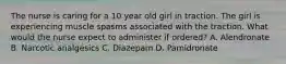 The nurse is caring for a 10 year old girl in traction. The girl is experiencing muscle spasms associated with the traction. What would the nurse expect to administer if ordered? A. Alendronate B. Narcotic analgesics C. Diazepam D. Pamidronate