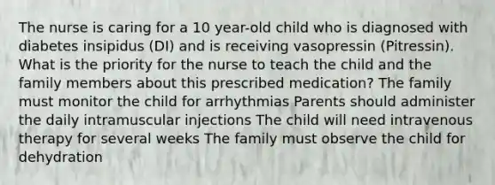 The nurse is caring for a 10 year-old child who is diagnosed with diabetes insipidus (DI) and is receiving vasopressin (Pitressin). What is the priority for the nurse to teach the child and the family members about this prescribed medication? The family must monitor the child for arrhythmias Parents should administer the daily intramuscular injections The child will need intravenous therapy for several weeks The family must observe the child for dehydration