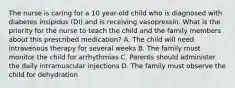 The nurse is caring for a 10 year-old child who is diagnosed with diabetes insipidus (DI) and is receiving vasopressin. What is the priority for the nurse to teach the child and the family members about this prescribed medication? A. The child will need intravenous therapy for several weeks B. The family must monitor the child for arrhythmias C. Parents should administer the daily intramuscular injections D. The family must observe the child for dehydration