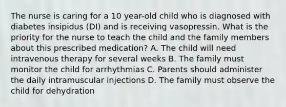 The nurse is caring for a 10 year-old child who is diagnosed with diabetes insipidus (DI) and is receiving vasopressin. What is the priority for the nurse to teach the child and the family members about this prescribed medication? A. The child will need intravenous therapy for several weeks B. The family must monitor the child for arrhythmias C. Parents should administer the daily intramuscular injections D. The family must observe the child for dehydration