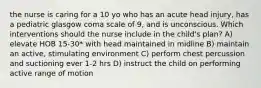 the nurse is caring for a 10 yo who has an acute head injury, has a pediatric glasgow coma scale of 9, and is unconscious. Which interventions should the nurse include in the child's plan? A) elevate HOB 15-30* with head maintained in midline B) maintain an active, stimulating environment C) perform chest percussion and suctioning ever 1-2 hrs D) instruct the child on performing active range of motion