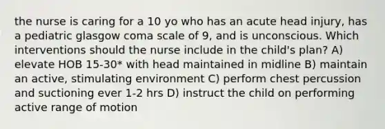 the nurse is caring for a 10 yo who has an acute head injury, has a pediatric glasgow coma scale of 9, and is unconscious. Which interventions should the nurse include in the child's plan? A) elevate HOB 15-30* with head maintained in midline B) maintain an active, stimulating environment C) perform chest percussion and suctioning ever 1-2 hrs D) instruct the child on performing active range of motion