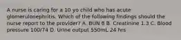 A nurse is caring for a 10 yo child who has acute glomerulonephritis. Which of the following findings should the nurse report to the provider? A. BUN 8 B. Creatinine 1.3 C. Blood pressure 100/74 D. Urine output 550mL 24 hrs