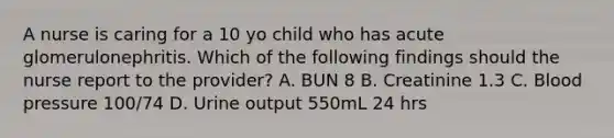 A nurse is caring for a 10 yo child who has acute glomerulonephritis. Which of the following findings should the nurse report to the provider? A. BUN 8 B. Creatinine 1.3 C. Blood pressure 100/74 D. Urine output 550mL 24 hrs