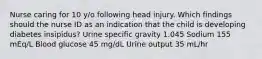 Nurse caring for 10 y/o following head injury. Which findings should the nurse ID as an indication that the child is developing diabetes insipidus? Urine specific gravity 1.045 Sodium 155 mEq/L Blood glucose 45 mg/dL Urine output 35 mL/hr