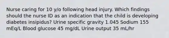 Nurse caring for 10 y/o following head injury. Which findings should the nurse ID as an indication that the child is developing diabetes insipidus? Urine specific gravity 1.045 Sodium 155 mEq/L Blood glucose 45 mg/dL Urine output 35 mL/hr