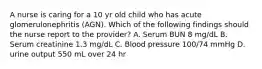 A nurse is caring for a 10 yr old child who has acute glomerulonephritis (AGN). Which of the following findings should the nurse report to the provider? A. Serum BUN 8 mg/dL B. Serum creatinine 1.3 mg/dL C. Blood pressure 100/74 mmHg D. urine output 550 mL over 24 hr