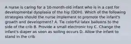 A nurse is caring for a 10-month-old infant who is in a cast for developmental dysplasia of the hip (DDH). Which of the following strategies should the nurse implement to promote the infant's growth and development? A. Tie colorful latex balloons to the side of the crib B. Provide a small electronic toy C. Change the infant's diaper as soon as soiling occurs D. Allow the infant to stand in the crib