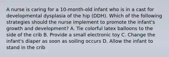 A nurse is caring for a 10-month-old infant who is in a cast for developmental dysplasia of the hip (DDH). Which of the following strategies should the nurse implement to promote the infant's growth and development? A. Tie colorful latex balloons to the side of the crib B. Provide a small electronic toy C. Change the infant's diaper as soon as soiling occurs D. Allow the infant to stand in the crib