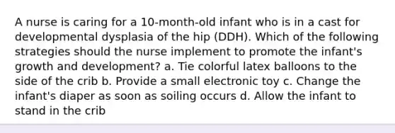 A nurse is caring for a 10-month-old infant who is in a cast for developmental dysplasia of the hip (DDH). Which of the following strategies should the nurse implement to promote the infant's growth and development? a. Tie colorful latex balloons to the side of the crib b. Provide a small electronic toy c. Change the infant's diaper as soon as soiling occurs d. Allow the infant to stand in the crib