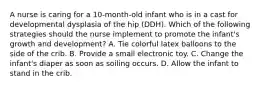 A nurse is caring for a 10-month-old infant who is in a cast for developmental dysplasia of the hip (DDH). Which of the following strategies should the nurse implement to promote the infant's growth and development? A. Tie colorful latex balloons to the side of the crib. B. Provide a small electronic toy. C. Change the infant's diaper as soon as soiling occurs. D. Allow the infant to stand in the crib.