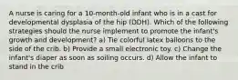 A nurse is caring for a 10-month-old infant who is in a cast for developmental dysplasia of the hip (DDH). Which of the following strategies should the nurse implement to promote the infant's growth and development? a) Tie colorful latex balloons to the side of the crib. b) Provide a small electronic toy. c) Change the infant's diaper as soon as soiling occurs. d) Allow the infant to stand in the crib