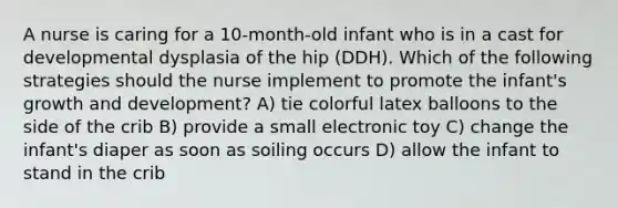 A nurse is caring for a 10-month-old infant who is in a cast for developmental dysplasia of the hip (DDH). Which of the following strategies should the nurse implement to promote the infant's growth and development? A) tie colorful latex balloons to the side of the crib B) provide a small electronic toy C) change the infant's diaper as soon as soiling occurs D) allow the infant to stand in the crib