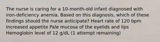 The nurse is caring for a 10-month-old infant diagnosed with iron-deficiency anemia. Based on this diagnosis, which of these findings should the nurse anticipate? Heart rate of 120 bpm Increased appetite Pale mucosa of the eyelids and lips Hemoglobin level of 12 g/dL (1 attempt remaining)