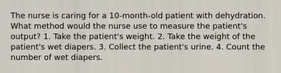 The nurse is caring for a 10-month-old patient with dehydration. What method would the nurse use to measure the patient's output? 1. Take the patient's weight. 2. Take the weight of the patient's wet diapers. 3. Collect the patient's urine. 4. Count the number of wet diapers.