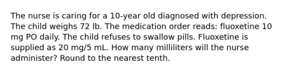 The nurse is caring for a 10-year old diagnosed with depression. The child weighs 72 lb. The medication order reads: fluoxetine 10 mg PO daily. The child refuses to swallow pills. Fluoxetine is supplied as 20 mg/5 mL. How many milliliters will the nurse administer? Round to the nearest tenth.