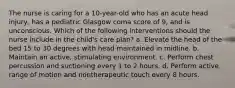 The nurse is caring for a 10-year-old who has an acute head injury, has a pediatric Glasgow coma score of 9, and is unconscious. Which of the following interventions should the nurse include in the child's care plan? a. Elevate the head of the bed 15 to 30 degrees with head maintained in midline. b. Maintain an active, stimulating environment. c. Perform chest percussion and suctioning every 1 to 2 hours. d. Perform active range of motion and nontherapeutic touch every 8 hours.