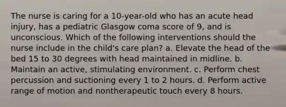 The nurse is caring for a 10-year-old who has an acute head injury, has a pediatric Glasgow coma score of 9, and is unconscious. Which of the following interventions should the nurse include in the child's care plan? a. Elevate the head of the bed 15 to 30 degrees with head maintained in midline. b. Maintain an active, stimulating environment. c. Perform chest percussion and suctioning every 1 to 2 hours. d. Perform active range of motion and nontherapeutic touch every 8 hours.