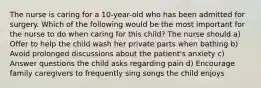 The nurse is caring for a 10-year-old who has been admitted for surgery. Which of the following would be the most important for the nurse to do when caring for this child? The nurse should a) Offer to help the child wash her private parts when bathing b) Avoid prolonged discussions about the patient's anxiety c) Answer questions the child asks regarding pain d) Encourage family caregivers to frequently sing songs the child enjoys