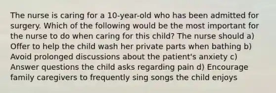 The nurse is caring for a 10-year-old who has been admitted for surgery. Which of the following would be the most important for the nurse to do when caring for this child? The nurse should a) Offer to help the child wash her private parts when bathing b) Avoid prolonged discussions about the patient's anxiety c) Answer questions the child asks regarding pain d) Encourage family caregivers to frequently sing songs the child enjoys