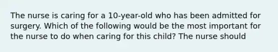 The nurse is caring for a 10-year-old who has been admitted for surgery. Which of the following would be the most important for the nurse to do when caring for this child? The nurse should