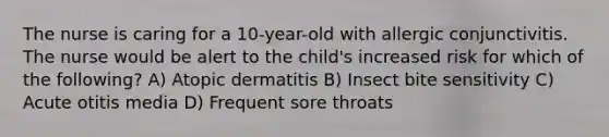 The nurse is caring for a 10-year-old with allergic conjunctivitis. The nurse would be alert to the child's increased risk for which of the following? A) Atopic dermatitis B) Insect bite sensitivity C) Acute otitis media D) Frequent sore throats