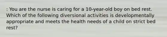 : You are the nurse is caring for a 10-year-old boy on bed rest. Which of the following diversional activities is developmentally appropriate and meets the health needs of a child on strict bed rest?