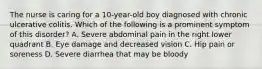 The nurse is caring for a 10-year-old boy diagnosed with chronic ulcerative colitis. Which of the following is a prominent symptom of this disorder? A. Severe abdominal pain in the right lower quadrant B. Eye damage and decreased vision C. Hip pain or soreness D. Severe diarrhea that may be bloody