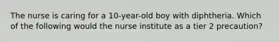 The nurse is caring for a 10-year-old boy with diphtheria. Which of the following would the nurse institute as a tier 2 precaution?