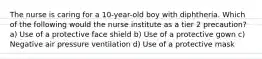 The nurse is caring for a 10-year-old boy with diphtheria. Which of the following would the nurse institute as a tier 2 precaution? a) Use of a protective face shield b) Use of a protective gown c) Negative air pressure ventilation d) Use of a protective mask