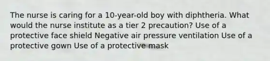 The nurse is caring for a 10-year-old boy with diphtheria. What would the nurse institute as a tier 2 precaution? Use of a protective face shield Negative air pressure ventilation Use of a protective gown Use of a protective mask