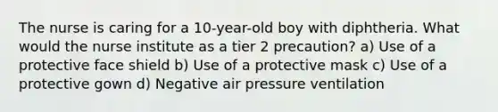 The nurse is caring for a 10-year-old boy with diphtheria. What would the nurse institute as a tier 2 precaution? a) Use of a protective face shield b) Use of a protective mask c) Use of a protective gown d) Negative air pressure ventilation