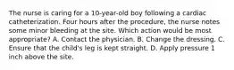 The nurse is caring for a 10-year-old boy following a cardiac catheterization. Four hours after the procedure, the nurse notes some minor bleeding at the site. Which action would be most appropriate? A. Contact the physician. B. Change the dressing. C. Ensure that the child's leg is kept straight. D. Apply pressure 1 inch above the site.