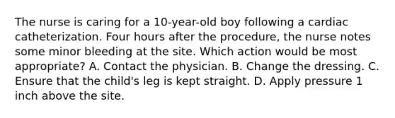 The nurse is caring for a 10-year-old boy following a cardiac catheterization. Four hours after the procedure, the nurse notes some minor bleeding at the site. Which action would be most appropriate? A. Contact the physician. B. Change the dressing. C. Ensure that the child's leg is kept straight. D. Apply pressure 1 inch above the site.