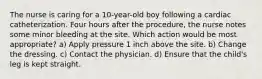 The nurse is caring for a 10-year-old boy following a cardiac catheterization. Four hours after the procedure, the nurse notes some minor bleeding at the site. Which action would be most appropriate? a) Apply pressure 1 inch above the site. b) Change the dressing. c) Contact the physician. d) Ensure that the child's leg is kept straight.