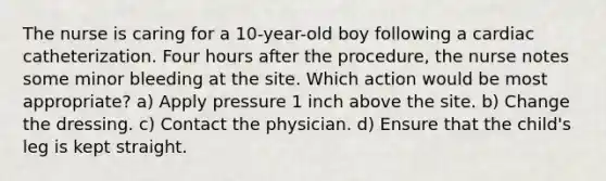 The nurse is caring for a 10-year-old boy following a cardiac catheterization. Four hours after the procedure, the nurse notes some minor bleeding at the site. Which action would be most appropriate? a) Apply pressure 1 inch above the site. b) Change the dressing. c) Contact the physician. d) Ensure that the child's leg is kept straight.