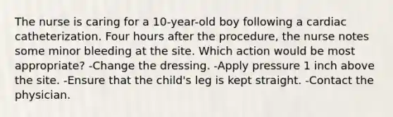 The nurse is caring for a 10-year-old boy following a cardiac catheterization. Four hours after the procedure, the nurse notes some minor bleeding at the site. Which action would be most appropriate? -Change the dressing. -Apply pressure 1 inch above the site. -Ensure that the child's leg is kept straight. -Contact the physician.