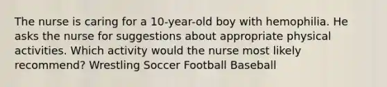 The nurse is caring for a 10-year-old boy with hemophilia. He asks the nurse for suggestions about appropriate physical activities. Which activity would the nurse most likely recommend? Wrestling Soccer Football Baseball