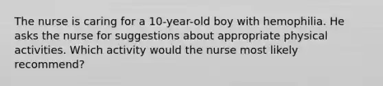 The nurse is caring for a 10-year-old boy with hemophilia. He asks the nurse for suggestions about appropriate physical activities. Which activity would the nurse most likely recommend?