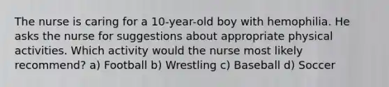 The nurse is caring for a 10-year-old boy with hemophilia. He asks the nurse for suggestions about appropriate physical activities. Which activity would the nurse most likely recommend? a) Football b) Wrestling c) Baseball d) Soccer