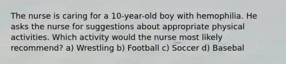 The nurse is caring for a 10-year-old boy with hemophilia. He asks the nurse for suggestions about appropriate physical activities. Which activity would the nurse most likely recommend? a) Wrestling b) Football c) Soccer d) Basebal