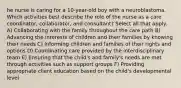 he nurse is caring for a 10-year-old boy with a neuroblastoma. Which activities best describe the role of the nurse as a care coordinator, collaborator, and consultant? Select all that apply. A) Collaborating with the family throughout the care path B) Advancing the interests of children and their families by knowing their needs C) Informing children and families of their rights and options D) Coordinating care provided by the interdisciplinary team E) Ensuring that the child's and family's needs are met through activities such as support groups F) Providing appropriate client education based on the child's developmental level