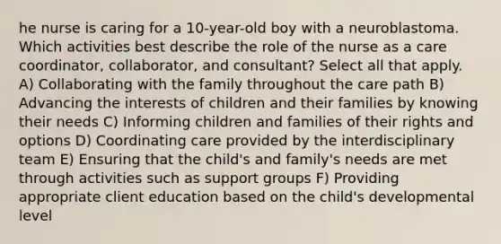 he nurse is caring for a 10-year-old boy with a neuroblastoma. Which activities best describe the role of the nurse as a care coordinator, collaborator, and consultant? Select all that apply. A) Collaborating with the family throughout the care path B) Advancing the interests of children and their families by knowing their needs C) Informing children and families of their rights and options D) Coordinating care provided by the interdisciplinary team E) Ensuring that the child's and family's needs are met through activities such as support groups F) Providing appropriate client education based on the child's developmental level