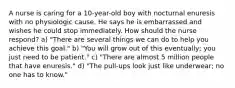 A nurse is caring for a 10-year-old boy with nocturnal enuresis with no physiologic cause. He says he is embarrassed and wishes he could stop immediately. How should the nurse respond? a) "There are several things we can do to help you achieve this goal." b) "You will grow out of this eventually; you just need to be patient." c) "There are almost 5 million people that have enuresis." d) "The pull-ups look just like underwear; no one has to know."