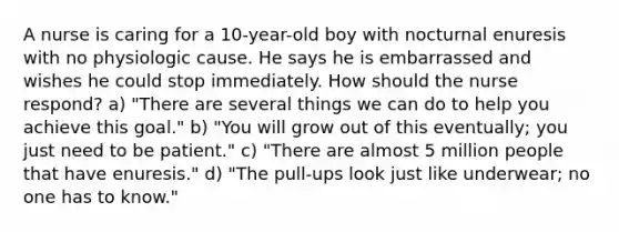 A nurse is caring for a 10-year-old boy with nocturnal enuresis with no physiologic cause. He says he is embarrassed and wishes he could stop immediately. How should the nurse respond? a) "There are several things we can do to help you achieve this goal." b) "You will grow out of this eventually; you just need to be patient." c) "There are almost 5 million people that have enuresis." d) "The pull-ups look just like underwear; no one has to know."