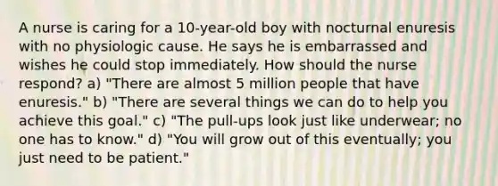 A nurse is caring for a 10-year-old boy with nocturnal enuresis with no physiologic cause. He says he is embarrassed and wishes he could stop immediately. How should the nurse respond? a) "There are almost 5 million people that have enuresis." b) "There are several things we can do to help you achieve this goal." c) "The pull-ups look just like underwear; no one has to know." d) "You will grow out of this eventually; you just need to be patient."