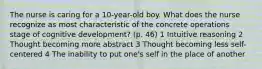 The nurse is caring for a 10-year-old boy. What does the nurse recognize as most characteristic of the concrete operations stage of cognitive development? (p. 46) 1 Intuitive reasoning 2 Thought becoming more abstract 3 Thought becoming less self-centered 4 The inability to put one's self in the place of another