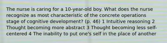 The nurse is caring for a 10-year-old boy. What does the nurse recognize as most characteristic of the concrete operations stage of cognitive development? (p. 46) 1 Intuitive reasoning 2 Thought becoming more abstract 3 Thought becoming less self-centered 4 The inability to put one's self in the place of another